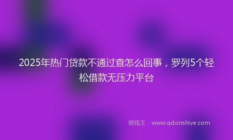 2025年热门贷款不通过查怎么回事，罗列5个轻松借款无压力平台