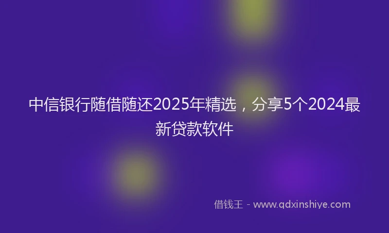 中信银行随借随还2025年精选，分享5个2024最新贷款软件