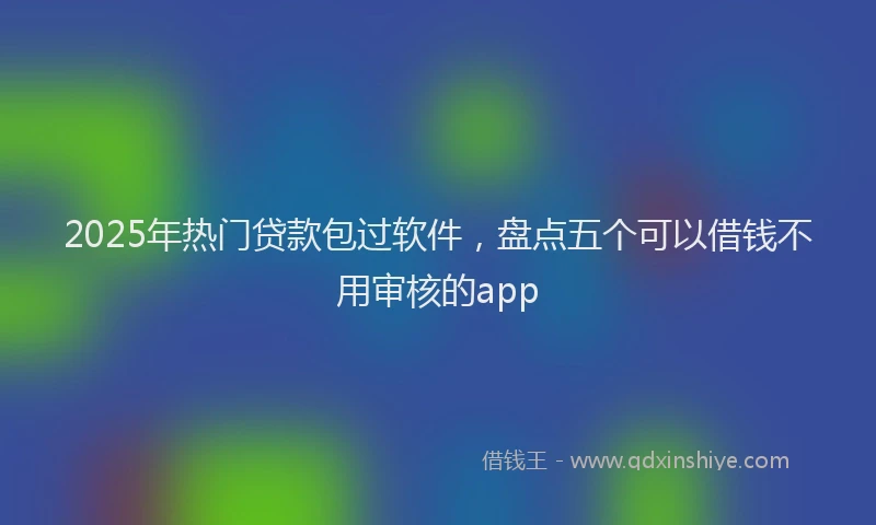 2025年热门贷款包过软件，盘点五个可以借钱不用审核的app