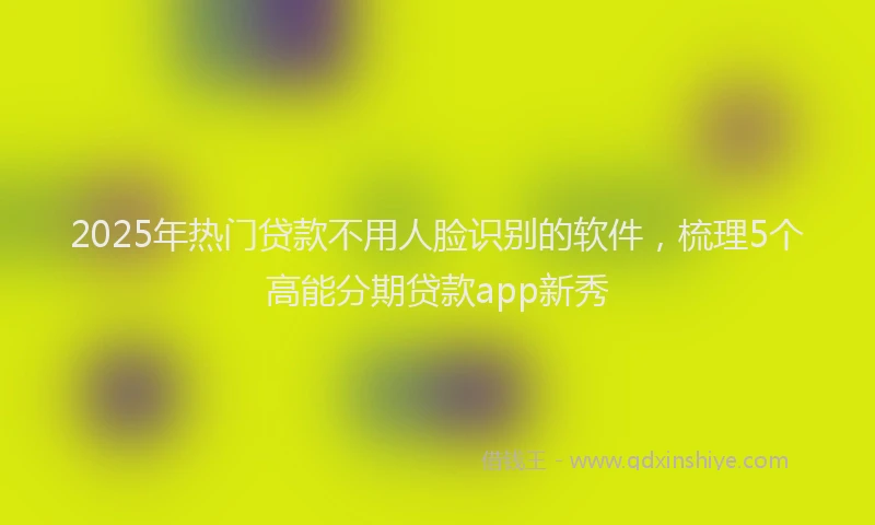 2025年热门贷款不用人脸识别的软件，梳理5个高能分期贷款app新秀