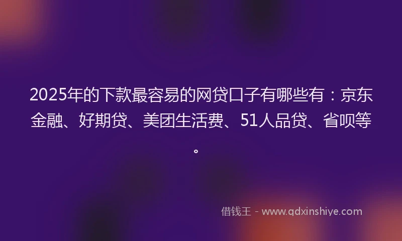 2025年的下款最容易的网贷口子有哪些有：京东金融、好期贷、美团生活费、51人品贷、省呗等。