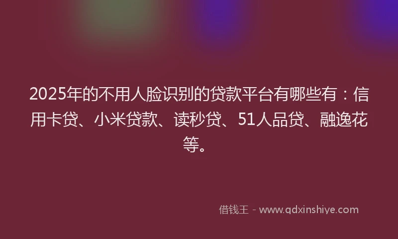 2025年的不用人脸识别的贷款平台有哪些有：信用卡贷、小米贷款、读秒贷、51人品贷、融逸花等。