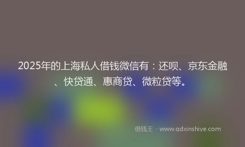 2025年的上海私人借钱微信有：还呗、京东金融、快贷通、惠商贷、微粒贷等。