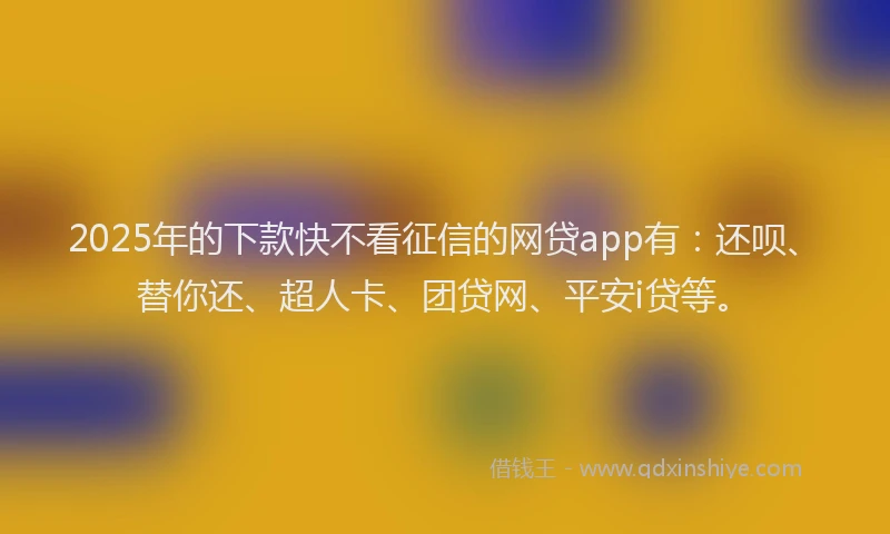 2025年的下款快不看征信的网贷app有：还呗、替你还、超人卡、团贷网、平安i贷等。