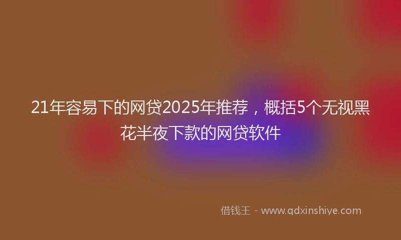 21年容易下的网贷2025年推荐，概括5个无视黑花半夜下款的网贷软件