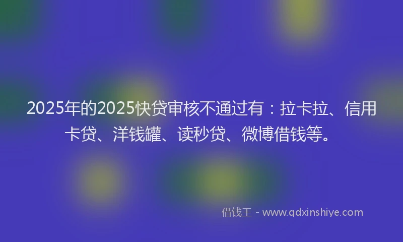 2025年的2025快贷审核不通过有：拉卡拉、信用卡贷、洋钱罐、读秒贷、微博借钱等。