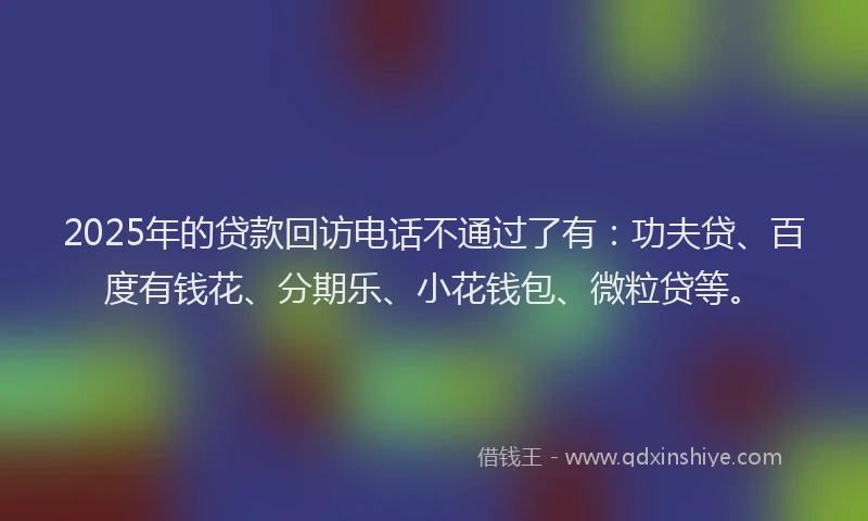 2025年的贷款回访电话不通过了有：功夫贷、百度有钱花、分期乐、小花钱包、微粒贷等。