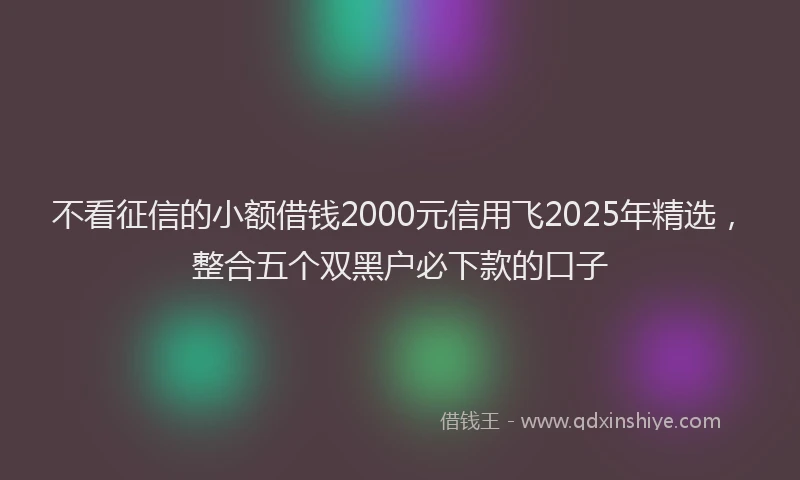 不看征信的小额借钱2000元信用飞2025年精选，整合五个双黑户必下款的口子