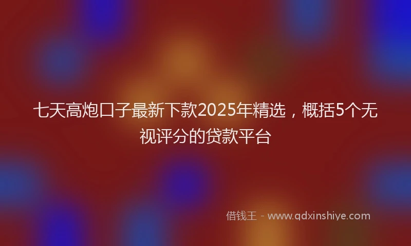 七天高炮口子最新下款2025年精选，概括5个无视评分的贷款平台