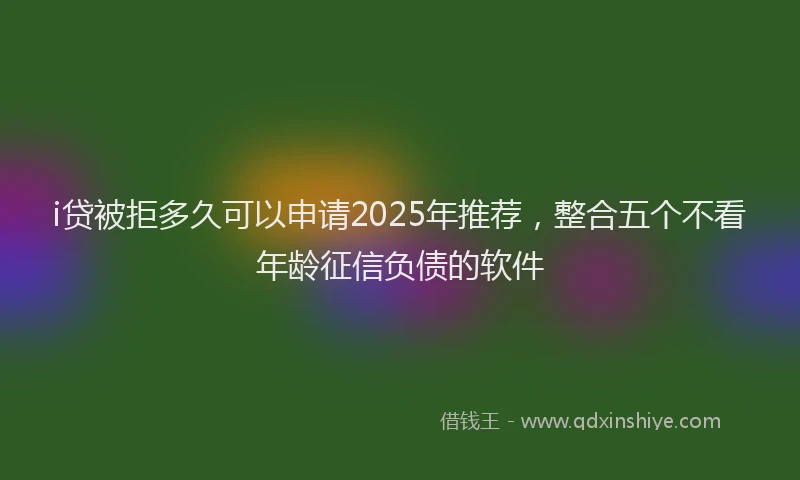 i贷被拒多久可以申请2025年推荐，整合五个不看年龄征信负债的软件