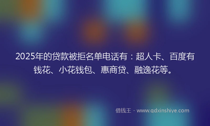 2025年的贷款被拒名单电话有：超人卡、百度有钱花、小花钱包、惠商贷、融逸花等。