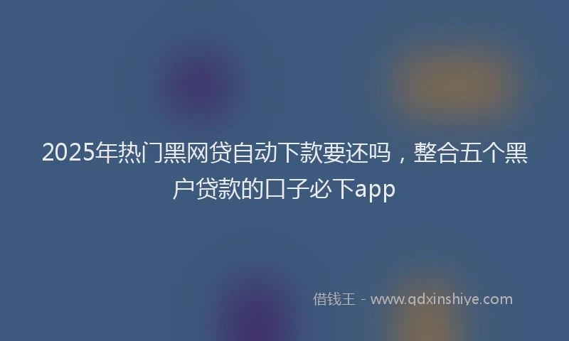 2025年热门黑网贷自动下款要还吗，整合五个黑户贷款的口子必下app