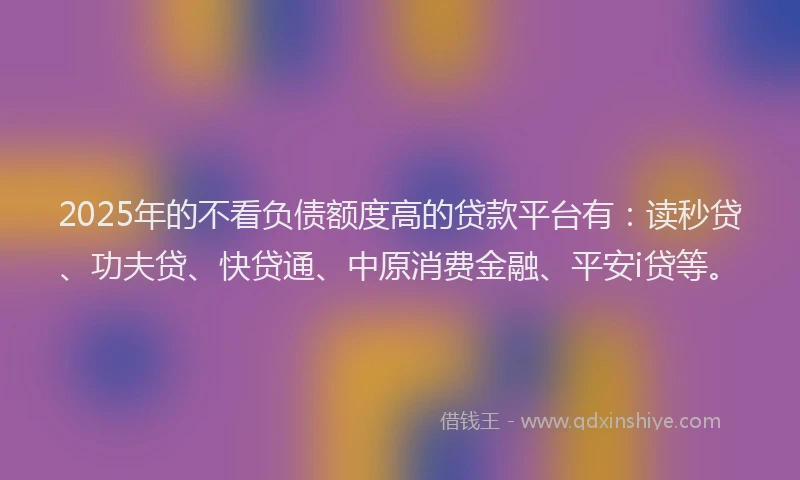 2025年的不看负债额度高的贷款平台有：读秒贷、功夫贷、快贷通、中原消费金融、平安i贷等。