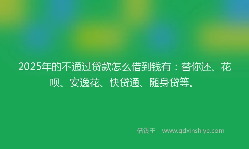 2025年的不通过贷款怎么借到钱有：替你还、花呗、安逸花、快贷通、随身贷等。