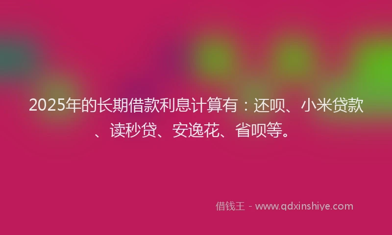 2025年的长期借款利息计算有：还呗、小米贷款、读秒贷、安逸花、省呗等。