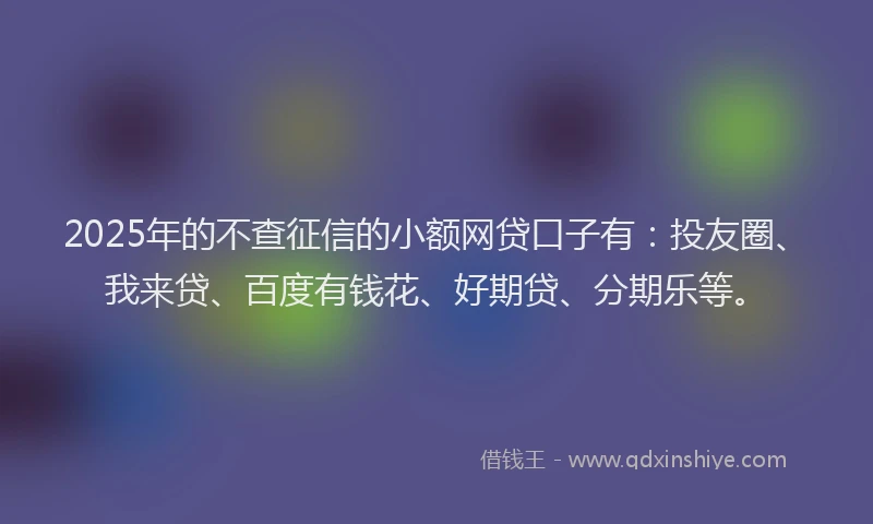 2025年的不查征信的小额网贷口子有：投友圈、我来贷、百度有钱花、好期贷、分期乐等。