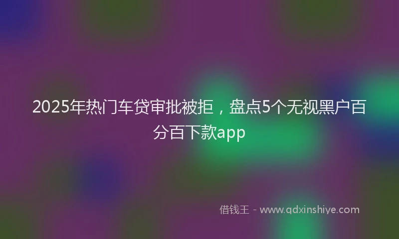 2025年热门车贷审批被拒，盘点5个无视黑户百分百下款app