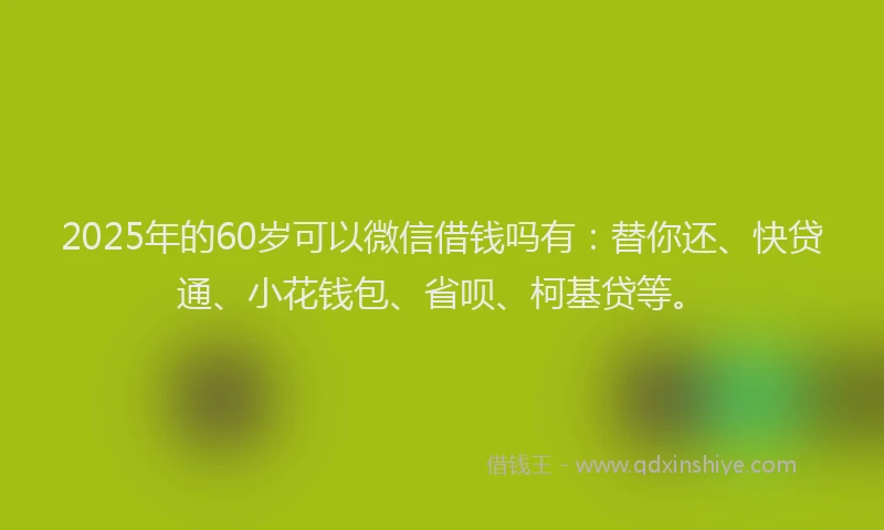 2025年的60岁可以微信借钱吗有：替你还、快贷通、小花钱包、省呗、柯基贷等。