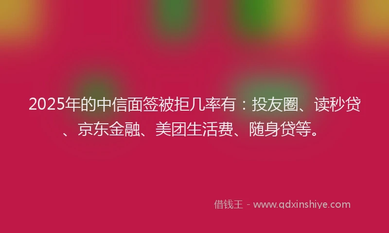 2025年的中信面签被拒几率有：投友圈、读秒贷、京东金融、美团生活费、随身贷等。