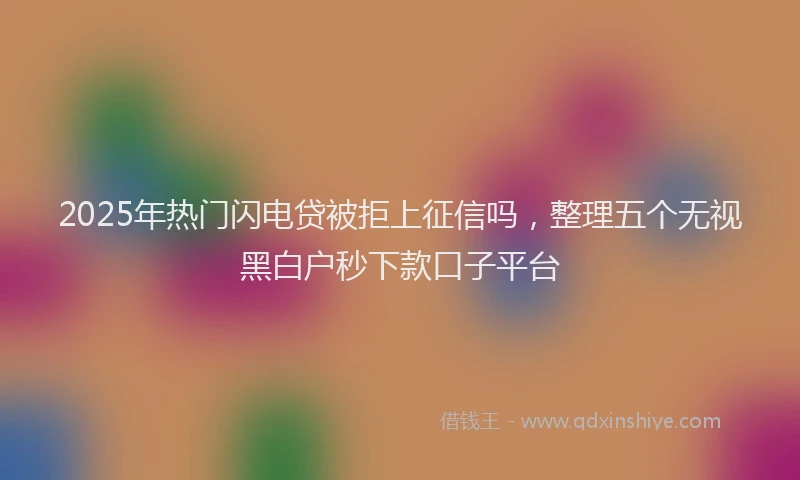 2025年热门闪电贷被拒上征信吗，整理五个无视黑白户秒下款口子平台