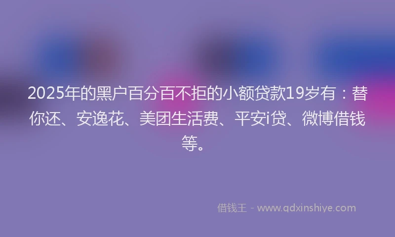 2025年的黑户百分百不拒的小额贷款19岁有：替你还、安逸花、美团生活费、平安i贷、微博借钱等。