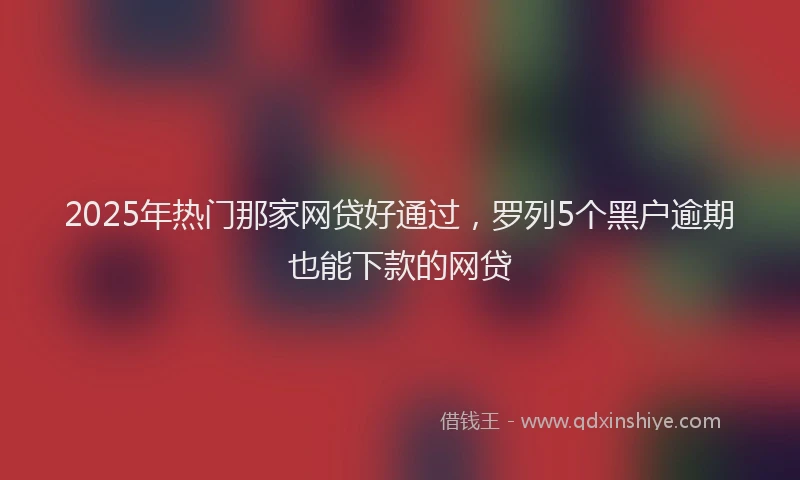 2025年热门那家网贷好通过，罗列5个黑户逾期也能下款的网贷