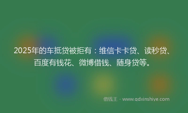 2025年的车抵贷被拒有：维信卡卡贷、读秒贷、百度有钱花、微博借钱、随身贷等。
