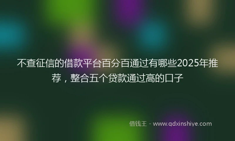 不查征信的借款平台百分百通过有哪些2025年推荐，整合五个贷款通过高的口子