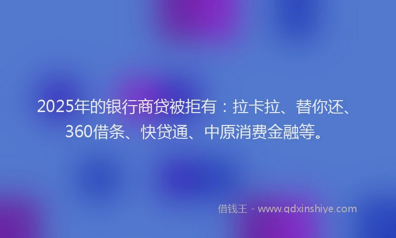 2025年的银行商贷被拒有：拉卡拉、替你还、360借条、快贷通、中原消费金融等。