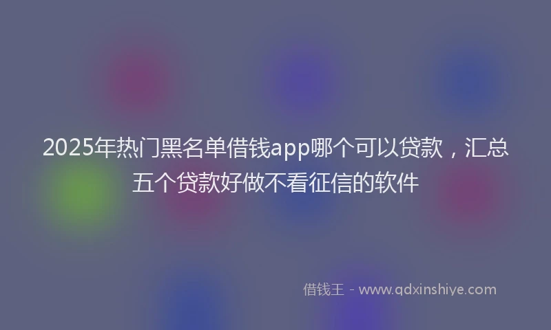 2025年热门黑名单借钱app哪个可以贷款，汇总五个贷款好做不看征信的软件