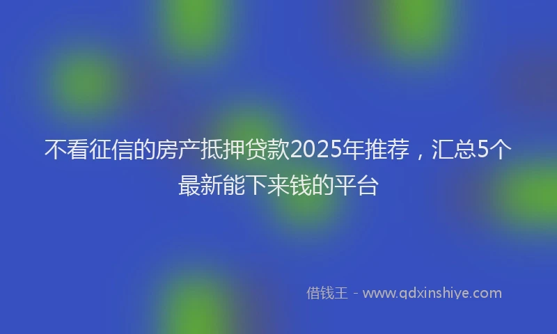 不看征信的房产抵押贷款2025年推荐，汇总5个最新能下来钱的平台