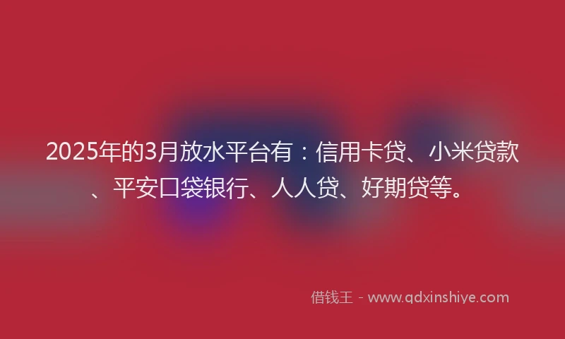 2025年的3月放水平台有：信用卡贷、小米贷款、平安口袋银行、人人贷、好期贷等。