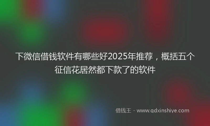 下微信借钱软件有哪些好2025年推荐，概括五个征信花居然都下款了的软件