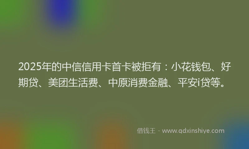 2025年的中信信用卡首卡被拒有：小花钱包、好期贷、美团生活费、中原消费金融、平安i贷等。