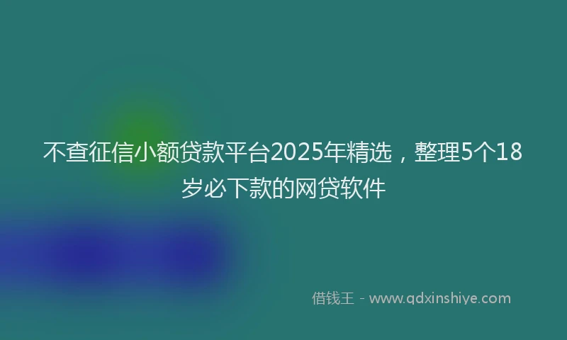 不查征信小额贷款平台2025年精选，整理5个18岁必下款的网贷软件
