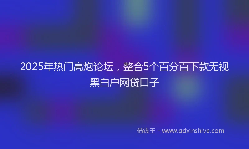 2025年热门高炮论坛，整合5个百分百下款无视黑白户网贷口子