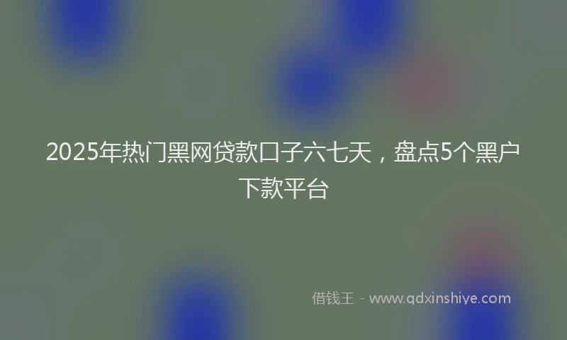 2025年热门黑网贷款口子六七天，盘点5个黑户下款平台