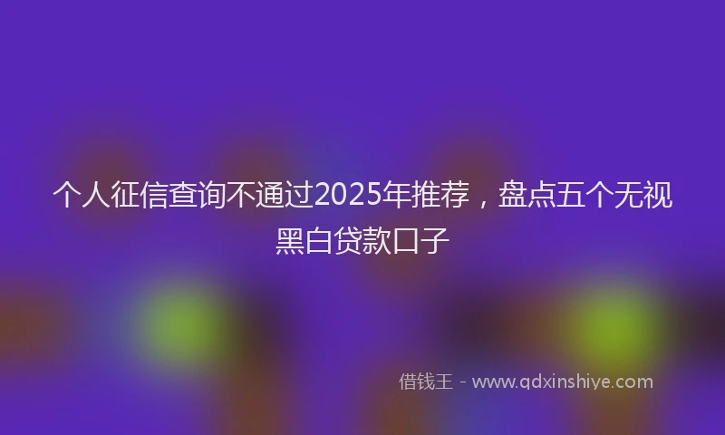 个人征信查询不通过2025年推荐，盘点五个无视黑白贷款口子
