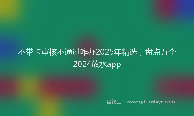 不带卡审核不通过咋办2025年精选，盘点五个2024放水app