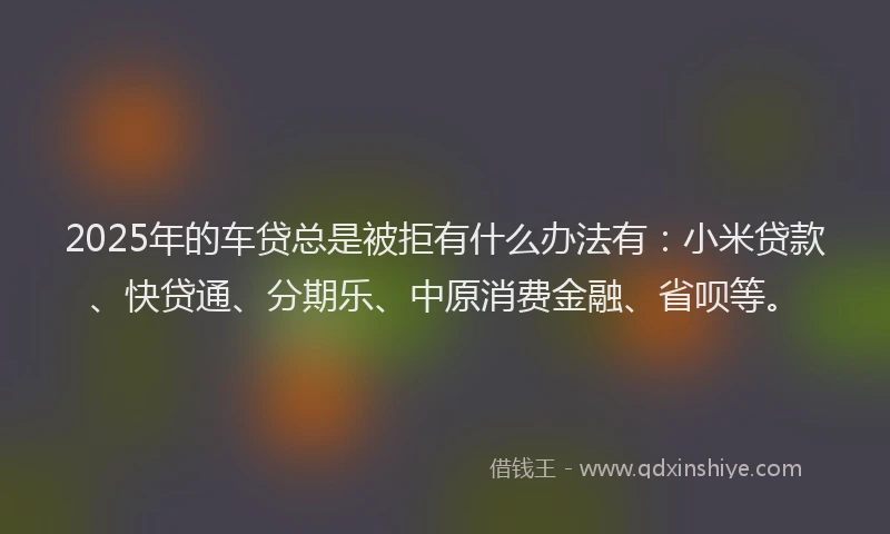 2025年的车贷总是被拒有什么办法有：小米贷款、快贷通、分期乐、中原消费金融、省呗等。