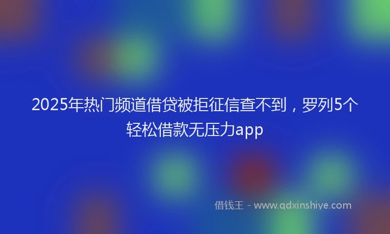 2025年热门频道借贷被拒征信查不到，罗列5个轻松借款无压力app