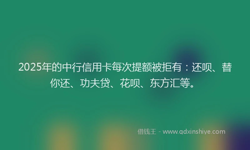 2025年的中行信用卡每次提额被拒有：还呗、替你还、功夫贷、花呗、东方汇等。