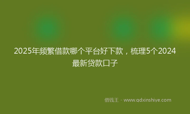 2025年频繁借款哪个平台好下款，梳理5个2024最新贷款口子