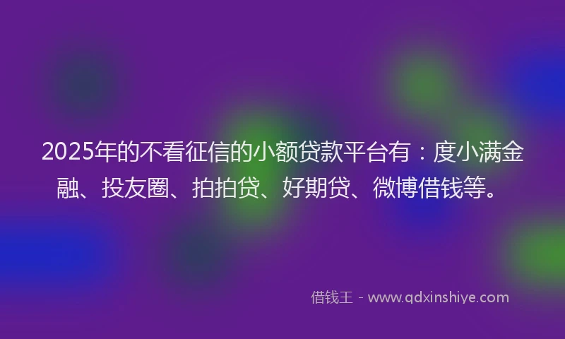 2025年的不看征信的小额贷款平台有：度小满金融、投友圈、拍拍贷、好期贷、微博借钱等。