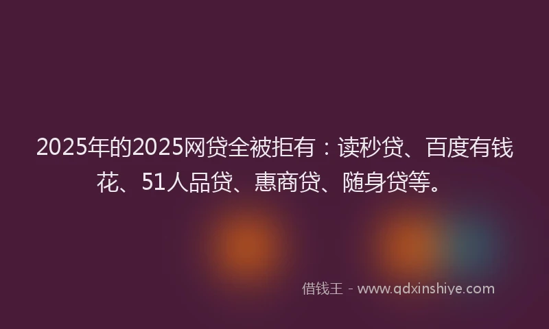 2025年的2025网贷全被拒有：读秒贷、百度有钱花、51人品贷、惠商贷、随身贷等。
