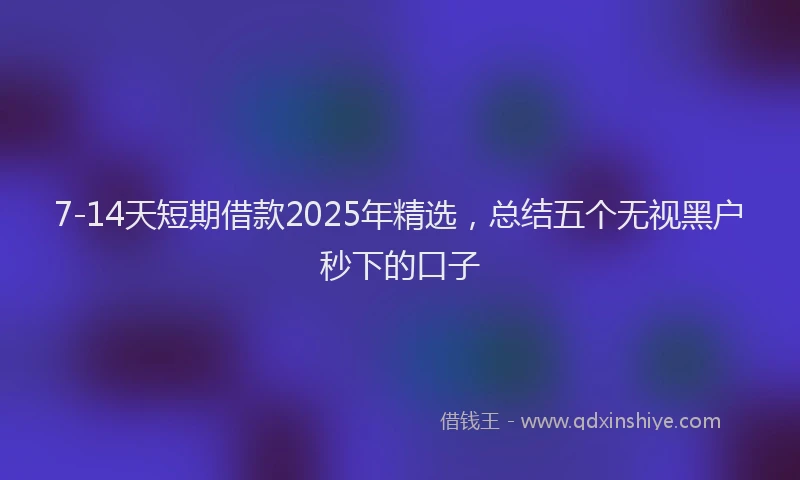 7-14天短期借款2025年精选，总结五个无视黑户秒下的口子