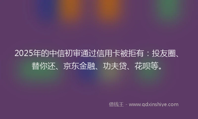 2025年的中信初审通过信用卡被拒有：投友圈、替你还、京东金融、功夫贷、花呗等。
