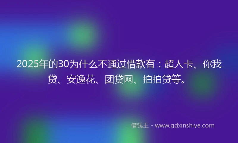 2025年的30为什么不通过借款有：超人卡、你我贷、安逸花、团贷网、拍拍贷等。