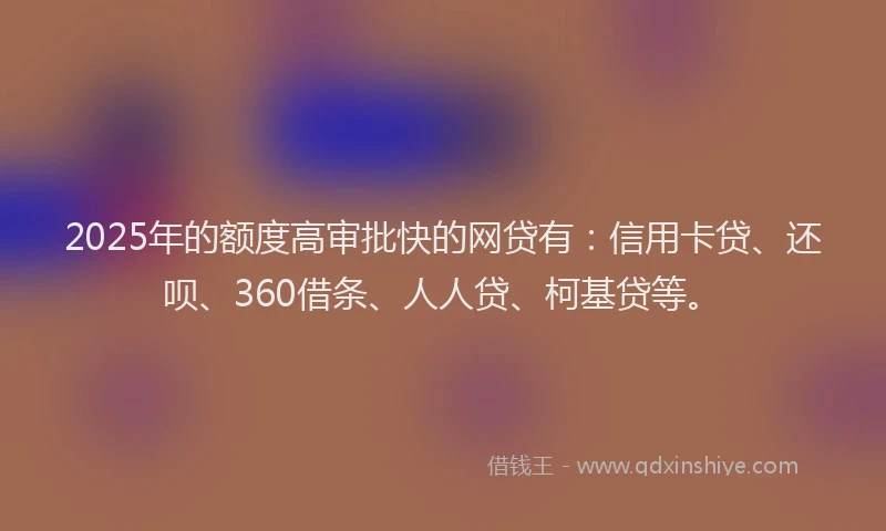 2025年的额度高审批快的网贷有：信用卡贷、还呗、360借条、人人贷、柯基贷等。