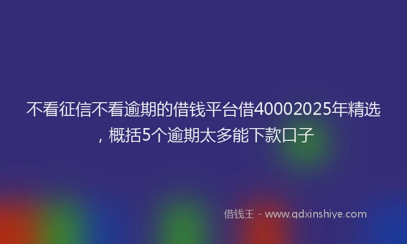 不看征信不看逾期的借钱平台借40002025年精选，概括5个逾期太多能下款口子